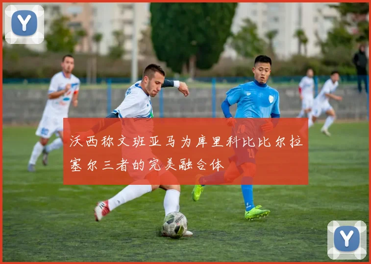 沃西称文班亚马为库里科比比尔拉塞尔三者的完美融合体