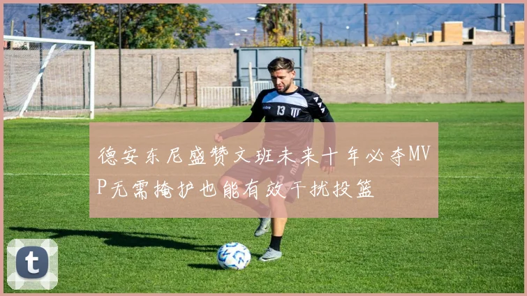 德安东尼盛赞文班未来十年必夺MVP无需掩护也能有效干扰投篮