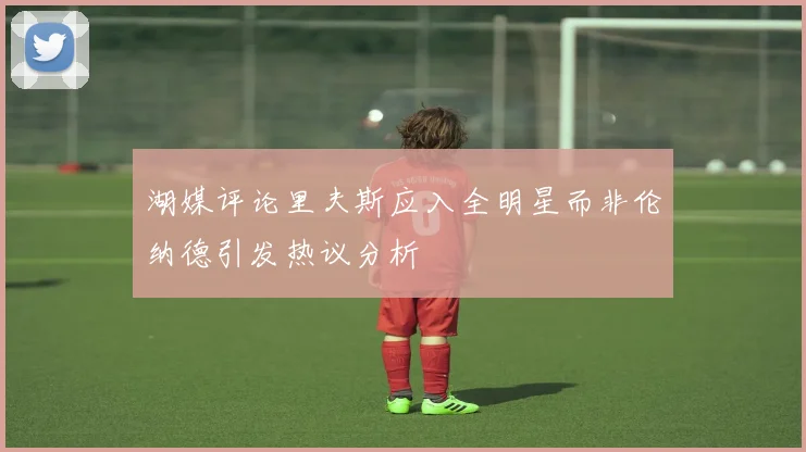 湖媒评论里夫斯应入全明星而非伦纳德引发热议分析