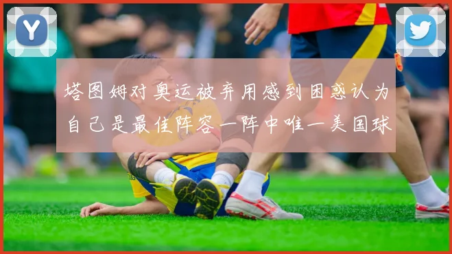 塔图姆对奥运被弃用感到困惑认为自己是最佳阵容一阵中唯一美国球员