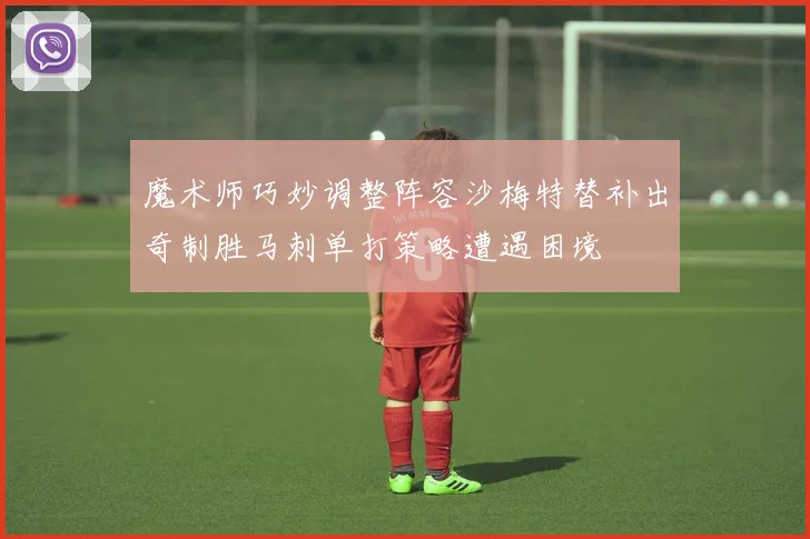 魔术师巧妙调整阵容沙梅特替补出奇制胜马刺单打策略遭遇困境