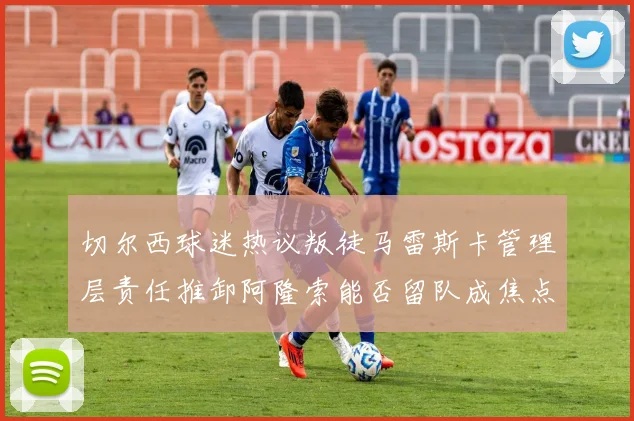 切尔西球迷热议叛徒马雷斯卡管理层责任推卸阿隆索能否留队成焦点