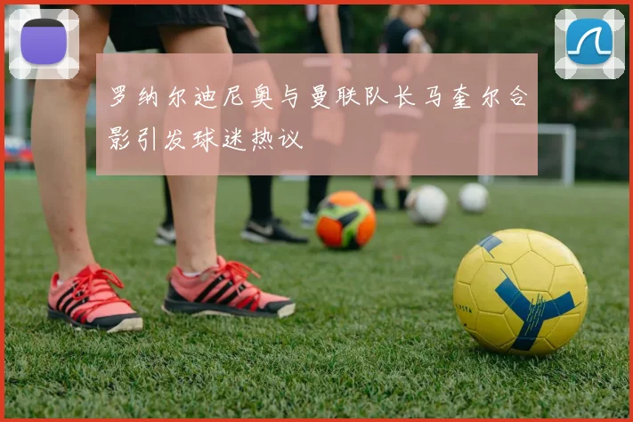 罗纳尔迪尼奥与曼联队长马奎尔合影引发球迷热议