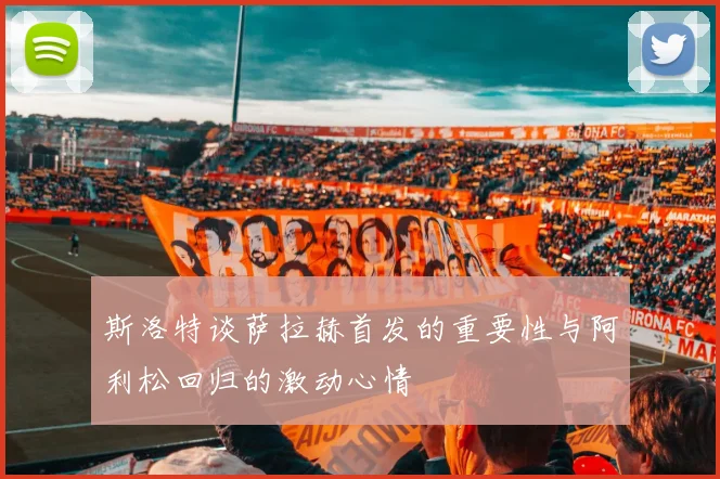 斯洛特谈萨拉赫首发的重要性与阿利松回归的激动心情
