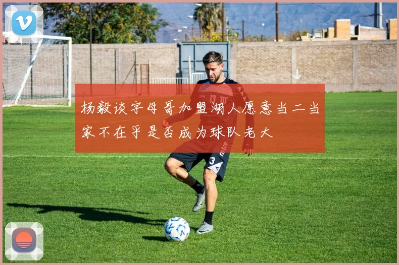 杨毅谈字母哥加盟湖人愿意当二当家不在乎是否成为球队老大